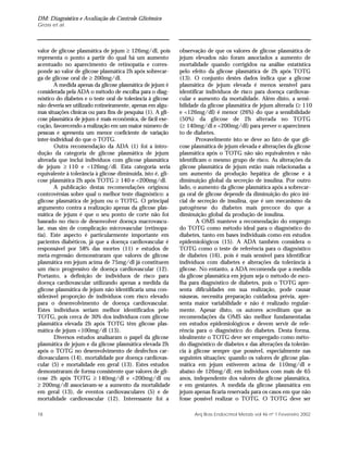 DM: Diagnóstico e Avaliação do Controle Glicêmico
Gross et al.
18 Arq Bras Endocrinol Metab vol 46 nº 1 Fevereiro 2002
valor de glicose plasmática de jejum ≥ 126mg/dl, pois
representa o ponto a partir do qual há um aumento
acentuado no aparecimento de retinopatia e corres-
ponde ao valor de glicose plasmática 2h após sobrecar-
ga de glicose oral de ≥ 200mg/dl.
A medida apenas da glicose plasmática de jejum é
considerada pela ADA o método de escolha para o diag-
nóstico do diabetes e o teste oral de tolerância à glicose
não deveria ser utilizado rotineiramente, apenas em algu-
mas situações clínicas ou para fins de pesquisa (1). A gli-
cose plasmática de jejum é mais econômica, de fácil exe-
cução, favorecendo a realização em um maior número de
pessoas e apresenta um menor coeficiente de variação
inter-individual do que o TOTG.
Outra recomendação da ADA (1) foi a intro-
dução da categoria de glicose plasmática de jejum
alterada que inclui indivíduos com glicose plasmática
de jejum ≥ 110 e <126mg/dl. Esta categoria seria
equivalente à tolerância à glicose diminuída, isto é, gli-
cose plasmática 2h após TOTG ≥ 140 e <200mg/dl.
A publicação destas recomendações originou
controvérsias sobre qual o melhor teste diagnóstico: a
glicose plasmática de jejum ou o TOTG. O principal
argumento contra a realização apenas da glicose plas-
mática de jejum é que o seu ponto de corte não foi
baseado no risco de desenvolver doença macrovascu-
lar, mas sim de complicação microvascular (retinopa-
tia). Este aspecto é particularmente importante em
pacientes diabéticos, já que a doença cardiovascular é
responsável por 58% das mortes (11) e estudos de
meta-regressão demonstraram que valores de glicose
plasmática em jejum acima de 75mg/dl já constituem
um risco progressivo de doença cardiovascular (12).
Portanto, a definição de indivíduos de risco para
doença cardiovascular utilizando apenas a medida da
glicose plasmática de jejum não identificaria uma con-
siderável proporção de indivíduos com risco elevado
para o desenvolvimento de doença cardiovascular.
Estes indivíduos seriam melhor identificados pelo
TOTG, pois cerca de 30% dos indivíduos com glicose
plasmática elevada 2h após TOTG têm glicose plas-
mática de jejum <100mg/dl (13).
Diversos estudos analisaram o papel da glicose
plasmática de jejum e da glicose plasmática elevada 2h
após o TOTG no desenvolvimento de desfechos car-
diovasculares (14), mortalidade por doença cardiovas-
cular (5) e mortalidade em geral (13). Estes estudos
demonstraram de forma consistente que valores de gli-
cose 2h após TOTG ≥ 140mg/dl e <200mg/dl ou
≥ 200mg/dl associavam-se a aumento da mortalidade
em geral (13), de eventos cardiovasculares (5) e de
mortalidade cardiovascular (12). Interessante foi a
observação de que os valores de glicose plasmática de
jejum elevados não foram associados a aumento de
mortalidade quando corrigidos na análise estatística
pelo efeito da glicose plasmática de 2h após TOTG
(13). O conjunto destes dados indica que a glicose
plasmática de jejum elevada é menos sensível para
identificar indivíduos de risco para doença cardiovas-
cular e aumento da mortalidade. Além disto, a sensi-
bilidade da glicose plasmática de jejum alterada (≥ 110
e <126mg/dl) é menor (26%) do que a sensibilidade
(50%) da glicose de 2h alterada no TOTG
(≥ 140mg/dl e <200mg/dl) para prever o aparecimen-
to de diabetes.
Provavelmente isto se deve ao fato de que gli-
cose plasmática de jejum elevada e alterações da glicose
plasmática após o TOTG não são equivalentes e não
identificam o mesmo grupo de risco. As alterações da
glicose plasmática de jejum estão mais relacionadas a
um aumento da produção hepática de glicose e à
diminuição global da secreção de insulina. Por outro
lado, o aumento da glicose plasmática após a sobrecar-
ga oral de glicose depende da diminuição do pico ini-
cial de secreção de insulina, que é um mecanismo da
patogênese do diabetes mais precoce do que a
diminuição global da produção de insulina.
A OMS manteve a recomendação do emprego
do TOTG como método ideal para o diagnóstico do
diabetes, tanto em bases individuais como em estudos
epidemiológicos (15). A ADA também considera o
TOTG como o teste de referência para o diagnóstico
de diabetes (16), pois é mais sensível para identificar
indivíduos com diabetes e alterações da tolerância à
glicose. No entanto, a ADA recomenda que a medida
da glicose plasmática em jejum seja o método de esco-
lha para diagnóstico de diabetes, pois o TOTG apre-
senta dificuldades em sua realização, pode causar
náuseas, necessita preparação cuidadosa prévia, apre-
senta maior variabilidade e não é realizado regular-
mente. Apesar disto, os autores acreditam que as
recomendações da OMS são melhor fundamentadas
em estudos epidemiológicos e devem servir de refe-
rência para o diagnóstico do diabetes. Desta forma,
idealmente o TOTG deve ser empregado como méto-
do diagnóstico de diabetes e das alterações da tolerân-
cia à glicose sempre que possível, especialmente nas
seguintes situações: quando os valores de glicose plas-
mática em jejum estiverem acima de 110mg/dl e
abaixo de 126mg/dl; em indivíduos com mais de 65
anos, independente dos valores de glicose plasmática,
e em gestantes. A medida da glicose plasmática em
jejum apenas ficaria reservada para os casos em que não
fosse possível realizar o TOTG. O TOTG deve ser
 