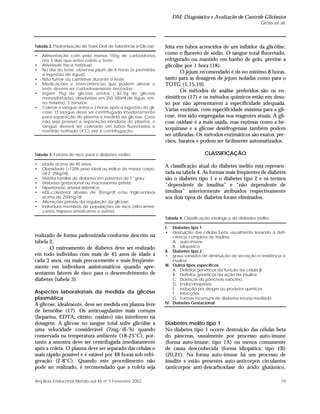 DM: Diagnóstico e Avaliação do Controle Glicêmico
Gross et al.
19Arq Bras Endocrinol Metab vol 46 nº 1 Fevereiro 2002
feita em tubos acrescidos de um inibidor da glicólise,
como o fluoreto de sódio. O sangue total fluoretado,
refrigerado ou mantido em banho de gelo, previne a
glicólise por 1 hora (18).
O jejum recomendado é de no mínimo 8 horas,
tanto para as dosagens de jejum isoladas como para o
TOTG (1,15,19).
Os métodos de análise preferidos são os en-
zimáticos (17) e os métodos químicos estão em desu-
so por não apresentarem a especificidade adequada.
Várias enzimas, com especificidade máxima para a gli-
cose, têm sido empregadas nos reagentes atuais. A gli-
cose oxidase é a mais usada, mas enzimas como a he-
xoquinase e a glicose desidrogenase também podem
ser utilizadas. Os métodos enzimáticos são exatos, pre-
cisos, baratos e podem ser facilmente automatizados.
CLASSIFICAÇÃO
A classificação atual do diabetes melito está represen-
tada na tabela 4. As formas mais freqüentes de diabetes
são o diabetes tipo 1 e o diabetes tipo 2 e os termos
“dependente de insulina” e “não dependente de
insulina” anteriormente atribuídos respectivamente
aos dois tipos de diabetes foram eliminados.
realizado de forma padronizada conforme descrito na
tabela 2.
O rastreamento de diabetes deve ser realizado
em todo indivíduo com mais de 45 anos de idade a
cada 3 anos, ou mais precocemente e mais freqüente-
mente em indivíduos assintomáticos quando apre-
sentarem fatores de risco para o desenvolvimento de
diabetes (tabela 3).
Aspectos laboratoriais da medida da glicose
plasmática
A glicose, idealmente, deve ser medida em plasma livre
de hemólise (17). Os anticoagulantes mais comuns
(heparina, EDTA, citrato, oxalato) não interferem na
dosagem. A glicose no sangue total sofre glicólise a
uma velocidade considerável (7mg/dl/h) quando
conservada na temperatura ambiente (18-25°C), por-
tanto a amostra deve ser centrifugada imediatamente
após a coleta. O plasma deve ser separado das células o
mais rápido possível e é estável por 48 horas sob refri-
geração (2-8°C). Quando este procedimento não
pode ser realizado, é recomendado que a coleta seja
Tabela 2. Padronização do Teste Oral de Tolerância à Glicose.
• Alimentação com pelo menos 150g de carboidratos
nos 3 dias que antecedem o teste;
• Atividade física habitual;
• No dia do teste, observar jejum de 8 horas (é permitida
a ingestão de água);
• Não fumar ou caminhar durante o teste;
• Medicações e intercorrências que podem alterar o
teste devem ser cuidadosamente anotadas;
• Ingerir 75g de glicose anidra (~82,5g de glicose
monoidratada), dissolvidas em 250-300ml de água, em,
no máximo, 5 minutos;
• Coletar o sangue antes e 2 horas após a ingestão de gli-
cose. O sangue deve ser centrifugado imediatamente
para separação do plasma e medida da glicose. Caso
não seja possível a separação imediata do plasma, o
sangue deverá ser coletado em tubos fluoretados e
mantido resfriado (4°C) até a centrifugação.
Tabela 3. Fatores de risco para o diabetes melito.
• Idade acima de 45 anos;
• Obesidade (>120% peso ideal ou índice de massa corpo-
ral Ž 25kg/m2
);
• História familiar de diabetes em parentes de 1° grau;
• Diabetes gestacional ou macrossomia prévia;
• Hipertensão arterial sistêmica;
• HDL-colesterol abaixo de 35mg/dl e/ou triglicerídeos
acima de 250mg/dl;
• Alterações prévias da regulação da glicose;
• Indivíduos membros de populações de risco (afro-ameri-
canos, hispano-americanos e outras).
Tabela 4. Classificação etiológica do diabetes melito.
I. Diabetes tipo 1
• destruição das células beta, usualmente levando à defi-
ciência completa de insulina
A. auto-imune
B. idiopático
II. Diabetes tipo 2
• graus variados de diminuição de secreção e resistência à
insulina
III. Outros tipos específicos
A. Defeitos genéticos da função da célula β
B. Defeitos genéticos da ação da insulina
C. Doenças do pâncreas exócrino
D. Endocrinopatias
E. Indução por drogas ou produtos químicos
F. Infecções
G. Formas incomuns de diabetes imuno-mediado
IV. Diabetes Gestacional
Diabetes melito tipo 1
No diabetes tipo 1 ocorre destruição das células beta
do pâncreas, usualmente por processo auto-imune
(forma auto-imune; tipo 1A) ou menos comumente
de causa desconhecida (forma idiopática; tipo 1B)
(20,21). Na forma auto-imune há um processo de
insulite e estão presentes auto-anticorpos circulantes
(anticorpos anti-descarboxilase do ácido glutâmico,
 