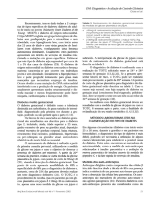 DM: Diagnóstico e Avaliação do Controle Glicêmico
Gross et al.
21Arq Bras Endocrinol Metab vol 46 nº 1 Fevereiro 2002
Recentemente, tem-se dado ênfase a 2 catego-
rias de tipos específicos de diabetes: diabetes do adul-
to de início no jovem (Maturity Onset Diabetes of the
Young - MODY) e diabetes de origem mitocondrial.
O tipo MODY engloba um grupo heterogêneo de dia-
betes sem predisposição para a cetoacidose e sem
obesidade, com hiperglicemia leve, com início antes
dos 25 anos de idade e com várias gerações de fami-
liares com diabetes, configurando uma herança
autossômica dominante. Usualmente, estes pacientes
apresentam um defeito de secreção de insulina rela-
cionado a mutações em genes específicos. Estima-se
que este tipo de diabetes seja responsável por cerca de
1 a 5% dos casos de diabetes (29). O diabetes de
origem mitocondrial ou diabetes com surdez e herança
materna caracteriza-se por ocorrer em indivíduos
jovens e sem obesidade. Inicialmente a hiperglicemia é
leve e pode progredir lentamente para graus mais
avançados que necessitam emprego de insulina.
Ocorre devido a uma mutação do DNA mitocondrial
interferindo com a produção de energia. Os pacientes
usualmente apresentam surdez neurossensorial e dis-
trofia macular e menos freqüentemente pode haver
miopatia, cardiomiopatia e doença renal (30).
Diabetes melito gestacional
O diabetes gestacional é definido como a tolerância
diminuída aos carboidratos, de graus variados de intensi-
dade, diagnosticado pela primeira vez durante a ges-
tação, podendo ou não persistir após o parto (1,15).
Os fatores de risco associados ao diabetes gesta-
cional são semelhantes aos descritos para o diabetes
tipo 2, incluindo, ainda, idade superior a 25 anos,
ganho excessivo de peso na gravidez atual, deposição
central excessiva de gordura corporal, baixa estatura,
crescimento fetal excessivo, polidrâmnio, hipertensão
ou pré-eclâmpsia na gravidez atual, antecedentes
obstétricos de morte fetal ou neonatal.
O rastreamento do diabetes é realizado a partir
da primeira consulta pré-natal, utilizando-se a medida
da glicose em jejum e com o objetivo de detectar a
presença de diabetes pré-existente. A partir da 20ª
semana da gravidez, realiza-se outra medida da glicose
plasmática de jejum, com ponto de corte de 85mg/dl
(31), visando à detecção do diabetes gestacional. Esse
ponto de corte apresenta sensibilidade de 69% e
especificidade de 68% para o diagnóstico de diabetes e,
portanto, cerca de 35% das gestantes deverão realizar
um teste diagnóstico definitivo (31). O TOTG é o
procedimento de escolha, mas em pacientes já com gli-
cose plasmática em jejum Ž 110mg/dl no rastreamen-
to, apenas uma nova medida da glicose em jejum é
suficiente. A interpretação da glicose de jejum como
teste de rastreamento do diabetes gestacional está
descrita na tabela 5.
O diagnóstico de diabetes é confirmado com a
realização do TOTG solicitado entre as 24ª e 28ª
semanas de gestação (15,32,33). Se a gestante apre-
sentar fatores de risco, o TOTG pode ser realizado
mais precocemente, a partir da 20ª semana. Os pontos
de corte da glicose plasmática para diagnóstico do dia-
betes gestacional estão descritos na tabela 1. Caso o
exame seja normal, mas haja suspeita de diabetes na
gestação atual (crescimento fetal exagerado, polidrâm-
nio), deve-se repetir o teste em um mês ou ao redor da
32ª semana de gestação (32).
As mulheres com diabetes gestacional devem ser
reavaliadas com a medida da glicose de jejum ou com o
TOTG, 6 semanas após o parto, com a finalidade de
reclassificação do seu estado metabólico (1,4,15,32).
MÉTODOS LABORATORIAIS ÚTEIS NA
CLASSIFICAÇÃO DO TIPO DE DIABETES
Em algumas circunstâncias (diabetes com início entre
25 a 30 anos, durante a gravidez e em pacientes em
hemodiálise), o diagnóstico do tipo de diabetes é mais
difícil, podendo ser necessária a utilização de alguns
exames laboratoriais para estabelecer a possível causa
do diabetes. Entre estes, encontram-se marcadores de
auto-imunidade, como a medida de auto-anticorpos
relacionados à insulite pancreática e a avaliação da
reserva pancreática de insulina através da medida do
peptídeo C e da fase rápida de secreção de insulina.
Medida dos auto-anticorpos
Anticorpos dirigidos contra componentes das células β
têm sido descritos desde a década de 80 e sua presença
indica a existência de um processo auto-imune que pode
levar a destruição das células beta pancreáticas. Os auto-
anticorpos são marcadores do processo auto-imune e
não agentes patogênicos (34). Pacientes diabéticos com
auto-anticorpos presentes são considerados como do
Tabela 5. Rastreamento do diabetes gestacional através
da medida da glicose plasmática de jejum.
• <85mg/dl: rastreamento negativo;
(na presença de fatores de risco para o diabetes gesta-
cional, repetir a glicose plasmática de jejum ou indicar
TOTG-75 g em um mês)
• Ž 85mg/dl: rastreamento positivo→ indicar TOTG-75g.
(se glicose de jejum Ž 110mg/dl, confirmar imediata-
mente com medida de nova glicose de jejum ou com
o TOTG-75 g).
 