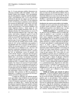 DM: Diagnóstico e Avaliação do Controle Glicêmico
Gross et al.
22 Arq Bras Endocrinol Metab vol 46 nº 1 Fevereiro 2002
tipo 1A. Os auto-anticorpos medidos clinicamente são:
anticorpos anti-ilhota (Islet Cell Antibody = ICA), anti-
insulina (Insulin Auto Antibody = IAA), anti-desidroge-
nase do ácido glutâmico (Glutamic Acid Decarboxylase =
GAD) e anti-insulinoma (IA2). Os ICA são anticorpos
policlonais do tipo IgG que reagem com todos os com-
ponentes das ilhotas e o anti-GAD e IA2 são subfrações
do ICA. Os ICAs foram os primeiros a serem relaciona-
dos à presença de diabetes tipo 1 auto-imune e são medi-
dos por imunofluorescência indireta, utilizando ideal-
mente pâncreas humano. É um método trabalhoso com
muitas exigências técnicas e títulos acima de 1,25
unidades Juvenile Diabetes Foundation (JDF) são con-
siderados alterados (35). Estão presentes em cerca de 70
a 80% dos pacientes diabéticos tipo 1 logo após o diag-
nóstico, mas tendem a desaparecer após 2 a 3 anos de
duração da doença. Os anticorpos anti-GAD são encon-
trados em cerca de 80% dos pacientes tipo 1 de instalação
recente (35-37) e são ainda detectados em 50% dos
pacientes após 10 anos de diagnóstico (34,38). Os anti-
corpos anti-GAD são medidos através de RIE e valores
acima de 1,0U/ml são considerados como positivos. A
especificidade deste teste é em torno de 98% (34,37). A
medida dos anticorpos anti-GAD é mais reprodutível e
mais simples de ser realizada do que a dos ICA. Em
pacientes considerados inicialmente como tipo 2, a pre-
sença dos anticorpos anti-GAD foi superior à presença
dos ICA na identificação correta de pacientes com
LADA (39,40). Portanto, o anticorpo anti-GAD parece
ser o exame de escolha para confirmar o diagnóstico do
diabetes tipo 1 auto-imune. Os anticorpos anti-insulina
(IAA) são os únicos específicos da célula beta e devem ser
medidos antes de iniciar o tratamento com insulina. São
medidos por RIE e o resultado é dado como positivo ou
negativo. Em crianças com menos de 10 anos de idade,
a aparição dos anticorpos anti-insulina pode preceder os
outros e nestes casos a sua medida deve ser incluída (37).
Os anticorpos anti-IA2 são dirigidos contra uma proteí-
na da família da fosfatase da tirosina, um grupo de enzi-
mas relacionadas à função de receptor e de sinalização
intracelular. Estão presentes em 60% dos pacientes no
diagnóstico e a avaliação de um subclone do IA2 deno-
minado de ICA512 é disponível (41).
A medida dos anticorpos está indicada principal-
mente para definir o tipo de diabetes em um paciente já
com o diagnóstico estabelecido com o objetivo de evitar
o início de tratamento equivocado com agentes orais em
pacientes com diabetes tipo 1. Embora não haja ainda
procedimento terapêutico efetivo para impedir a evolução
para o diabetes franco em indivíduos com auto-anticorpos
positivos no sangue e sem alterações da glicemia, a medi-
da destes anticorpos pode ser útil em familiares de 1º grau
de pacientes com diabetes tipo 1 para identificar os indiví-
duos com maior risco de desenvolverem diabetes. Para os
familiares portadores de 2 ou mais anticorpos, o risco de
desenvolver diabetes em 5 anos é de cerca de 70% (42). O
acompanhamento mais de perto destes pacientes permite
identificar o aparecimento do diabetes precocemente e
assim evitar o aparecimento de episódio de cetoacidose.
Avaliação da reserva pancreática de insulina
A avaliação da reserva pancreática de insulina pode ser
necessária quando persistirem dúvidas em relação à
classificação do paciente como diabetes tipo 1 ou tipo
2 ou em indivíduos com auto-anticorpos presentes.
Medida do peptídeo-C - A capacidade secretória
do pâncreas pode ser analisada através da medida plas-
mática do peptídeo-C, que é secretado na circulação
porta em concentrações equimolares com a insulina,
sendo ambos originados da clivagem da pró-insulina.
São empregados testes de estímulo de secreção do pep-
tídeo-C utilizando-se a resposta à ingestão de substâncias
padrão (Sustacal) ou à injeção endovenosa de glucagon.
O método mais utilizado é a medida plasmática do pep-
tídeo-C no basal e após 6 minutos da injeção
endovenosa de 1mg de glucagon. Os pacientes tipo 1
apresentam valores médios de peptídeo-C de 0,35ng/ml
no basal e de 0,5ng/ml após estímulo e os pacientes tipo
2 têm valor médio de 2,1ng/ml no tempo zero e de
3,3ng/ml após estímulo (43). Como ponto de corte
para classificar os pacientes, deve ser considerado que va-
lores de peptídeo-C acima de 0,9ng/ml no basal e acima
de 1,8ng/ml após a injeção de glucagon evidenciam
reserva de insulina compatível com diabetes tipo 2 e va-
lores inferiores confirmam o diagnóstico de diabetes tipo
1 (25,43). A técnica utilizada para medida do peptídeo-
C é a quimioluminescência, disponível em vários labo-
ratórios nacionais. O coeficiente de variação inter e intra-
ensaio do método é de 7,5% e 9,8%, respectivamente.
Multiplicando-se o valor em ng/ml por 0,331 obtém-se
o valor em nmol/l, que é utilizado em vários centros
europeus e americanos.
Medida da insulina após estímulo da glicose
endovenosa - O teste de tolerância à glicose intravenosa
(TTGIV) é um método utilizado para avaliar a primeira
fase de secreção de insulina, especialmente em indivíduos
positivos para os auto-anticorpos. Nestes pacientes, a
diminuição da secreção de insulina é um forte indicativo
para o desenvolvimento de diabetes no próximo ano. O
teste deve ser realizado após 3 dias de ingestão liberada de
pelo menos 150g/dia de carboidratos e após jejum de
10-16h. A quantidade de 0,5g/kg de glicose (máximo de
35g) é infundida como solução a 25% (diluída em salina)
em 3 minutos. Amostras de sangue são colhidas 10 e 5
 