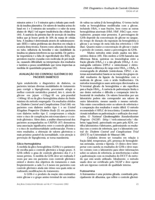 DM: Diagnóstico e Avaliação do Controle Glicêmico
Gross et al.
23Arq Bras Endocrinol Metab vol 46 nº 1 Fevereiro 2002
minutos antes e 1 e 3 minutos após a infusão para medi-
da da insulina plasmática. Os valores de insulina acima do
basal em 1 e 3 minutos são somados e o valor da soma
abaixo de 48µU/ml sugere insuficiência das células beta
(44). A ausência da primeira fase de secreção de insulina
indica que já houve perda de 50% da massa de células
beta. A insulina é determinada através de radioimunoen-
saio (RIE) e vários problemas são descritos em relação à
acurácia desta técnica. Fatores como adsorção da insulina
no tubo, influência da hemólise e não estabilidade da
insulina no plasma interferem na sua medida. De particu-
lar importância é a falta de especificidade dos RIEs, que
permitem reações cruzadas com moléculas de pró-insuli-
na, causando dificuldade na interpretação dos resultados
e também a pouca sensibilidade que torna imprecisas as
medidas de quantidades pequenas (45).
AVALIAÇÃO DO CONTROLE GLICÊMICO DO
PACIENTE DIABÉTICO
Após estabelecido o diagnóstico de diabetes, os
pacientes iniciam diversas modalidades de tratamento
para corrigir a hiperglicemia, procurando atingir o
melhor controle metabólico possível, isto é, níveis de
glicose em jejum <110µg/dl ou pós-prandial
<140mg/dl ou da glico-hemoglobina abaixo do limite
máximo do método empregado. Os resultados obtidos
no Diabetes Control and Complications Trial (46) em
pacientes com diabetes melito tipo 1 e no United
Kingdom Prospective Diabetes Study (2) em pacientes
com diabetes melito tipo 2, comprovaram a relação
entre o risco de complicações microvasculares e o con-
trole glicêmico. Além disto, a análise observacional dos
pacientes acompanhados no UKPDS (47) demostrou
uma associação significativa entre o controle glicêmico
e o risco de morbimortalidade cardiovascular. Frente a
estes resultados, a obtenção de valores glicêmicos o
mais próximo possível da normalidade, com atenção à
prevenção de hipoglicemia, se torna mandatória.
Glico-hemoglobina
A medida da glico-hemoglobina (GHb) é o parâmetro
de escolha para o controle glicêmico a longo prazo. A
GHb reflete o grau de controle glicêmico dos 2 a 3
meses prévios. A medida da GHb deve ser realizada 2
vezes por ano em pacientes com controle glicêmico
estável e dentro dos objetivos do tratamento e mais
freqüentemente a cada 3 a 4 meses em pacientes com
controle glicêmico ainda não ótimo nos quais estão se
realizando modificações do tratamento.
A GHb é o produto da reação não-enzimática
entre glicose e o grupo amino terminal de um resíduo
de valina na cadeia β da hemoglobina. O termo inclui
todas as hemoglobinas modificadas com a glicose,
incluindo HbA1 e suas frações, bem como as outras
hemoglobinas anormais (HbS, HbF, HbC) que, even-
tualmente, possam estar presentes. A percentagem de
GHb depende da concentração de glicose no sangue,
do tempo de duração da exposição da hemoglobina à
glicose e ao tempo de meia vida dos eritrócitos (~120
dias). Quanto maior a concentração de glicose e maior
o período de contato, maior a percentagem da GHb.
Muitos métodos estão sendo usados nos labo-
ratórios clínicos (49). Eles medem a GHb baseados nas
diferenças físicas, químicas ou imunológicas entre a
fração glicada (HbA1c) e a não-glicada (HbA0). A cro-
matografia catiônica (HPLC e minicolunas) e eletro-
forese usam a diferença de carga entre HbA1c e HbA0. A
cromatografia de afinidade (minicolunas, HPLC, e sis-
temas automatizados) baseia-se na reação dos grupos cis-
diol, resultantes da ligação da hemoglobina com a
molécula de glicose, com o ácido fenilborônico. Os
métodos imunológicos usam anticorpos direcionados ao
N-terminal glicado da hemoglobina e são específicos
para a fração HbA1c. A carência de padronização limita o
uso destes métodos e dificulta a comparação inter-la-
boratorial de resultados. Os valores fornecidos por um
laboratório podem não corresponder aos valores de
outro laboratório, mesmo usando o mesmo método.
Não existe concordância entre os valores de referência e
a comparação dos resultados é muito difícil. O método
recomendado é HPLC de troca iônica. Comitês interna-
cionais trabalham na padronização e unificação dos resul-
tados. O National Glycohemoglobin Standardization
Program (NGSP) (http://web.missouri.edu/~dia-
betes/ngsp.html), patrocinado em parte pela ADA, cer-
tifica laboratórios e fabricantes, padronizando os resulta-
dos com o centro de referência, que é o laboratório cen-
tral do Diabetes Control and Complications Trial
(DCCT) na Universidade de Missouri (48).
Cuidados devem ser tomados em relação à
fração lábil, temperatura, pH, presença de hemoglobi-
nas anômalas, uremia e lipemia. O clínico deve inter-
pretar com cautela os resultados de GHb e deve man-
ter contato com o laboratório para obter informações
sobre os valores de referência, as interferências e sobre
a padronização com os resultados do DCCT do méto-
do que está sendo utilizado. Idealmente, o método
usado deve ser certificado pelo NGSP e deve operar
sob um rigoroso controle de qualidade interno.
Frutosamina
A frutosamina é uma proteína glicada, constituída prin-
cipalmente de albumina, que reflete o controle glicêmi-
 