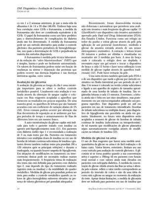 DM: Diagnóstico e Avaliação do Controle Glicêmico
Gross et al.
24 Arq Bras Endocrinol Metab vol 46 nº 1 Fevereiro 2002
co em 1 a 2 semanas anteriores, já que a meia-vida da
albumina é de 14 a 20 dias (48,49). Embora haja uma
boa correlação entre GHb e frutosamina, a medida da
frutosamina não deve ser considerada equivalente à da
GHb. O papel da frutosamina como um fator preditivo
para o desenvolvimento de complicações do diabetes
ainda não foi determinado. A medida da frutosamina
pode ser um método alternativo para avaliar o controle
glicêmico dos pacientes portadores de hemoglobinopa-
tias, nos quais a determinação de GHb é prejudicada na
maioria dos métodos disponíveis.
A frutosamina é medida pela técnica laboratori-
al da redução do “nitro bluetetrazolium” (NBT) que
é simples, barata e pode ser facilmente automatizada.
Os valores de frutosamina podem variar em função de
mudanças na síntese e depuração das proteínas que
podem ocorrer nas doenças hepáticas e nas doenças
sistêmicas agudas, entre outras.
Avaliação da glicemia
A avaliação da glicemia ao longo do dia é uma estraté-
gia importante para se obter o melhor controle
metabólico possível. Usualmente esta avaliação é rea-
lizada através da obtenção de sangue capilar e colo-
cação em fitas reagentes acopladas a aparelhos que
fornecem os resultados em poucos segundos. De uma
maneira geral, os aparelhos de leitura que são bastante
acurados com um coeficiente de variação abaixo de 5%
(50). Erros comuns podem ocorrer por alteração das
fitas decorrentes de exposição ao ar ambiente por lon-
gos períodos de tempo e armazenamento de fitas de
diferentes lotes em um mesmo frasco.
A auto-monitorização da glicose capilar está indi-
cada para todo o paciente tratado com insulina ou
agentes anti-hiperglicemiantes orais (51). Em pacientes
com diabetes melito tipo 1 é recomendada a realização
de 3 ou mais testes por dia. Pacientes em tratamento
intensivo com múltiplas doses de insulina ou em uso de
bomba de infusão contínua subcutânea de insulina e ges-
tantes devem também realizar testes pós-prandiais (90 a
120 minutos após as principais refeições) e durante a
madrugada, ou quando houver suspeita de hipoglicemia.
Em situações de modificações no tratamento ou inter-
corrências clínicas pode ser necessário realizar exames
mais freqüentemente. A freqüência ótima de realização
dos testes não está definida para pacientes com diabetes
tipo 2, mas depende do tipo do tratamento realizado
(agentes orais ou insulina) e da estabilidade do quadro
metabólico. Medidas de glicose pós-prandiais podem ser
úteis para avaliar o controle metabólico quando os va-
lores de glico-hemoglobina estiverem elevados na pre-
sença de valores glicêmicos pré-prandiais adequados.
Recentemente, foram desenvolvidas técnicas
não dolorosas e automáticas que permitem uma avali-
ação não invasiva e mais freqüente da glicose capilar. O
GlucoWatch é um dispositivo não invasivo automático
aprovado pela Food and Drug Administration (FDA)
dos Estados Unidos. Funciona como um relógio ao
redor do punho e extrai glicose através da pele pela
aplicação de um potencial (iontoforese), medindo a
glicose da amostra extraída através de um sensor
eletroquímico enzimático. A extração e leitura levam
20 minutos e podem ser obtidas e visualizadas no
mostrador até 3 medidas por hora. A área do braço
onde é colocado o relógio deve ser depilada, é
necessário repor um gel sensor e trocar o dispositivo
de braço a cada 12 horas e fazer nova calibração (com
medida de glicose capilar através de aparelhos tradi-
cionais) (52). Pode haver irritação da pele.
Uma outra técnica também aprovado pelo FDA é
a de um dispositivo que mede a glicose por método en-
zimático no fluido intersticial por um período de até 3
dias. Um sensor é colocado no tecido celular subcutâneo
e ligado a um aparelho de registro de tamanho aproxi-
mado de uma bomba de infusão de insulina. São re-
gistradas leituras a cada 15 minutos. Entretanto, a leitu-
ra ainda não é feita em um visor simultâneo, mas poste-
riormente em um microcomputador utilizando um pro-
grama específico. Este dispositivo pode ser útil em
pacientes em uso de tratamento intensificado (bombas
de infusão subcutânea ou múltiplas doses), para diagnós-
tico de hipoglicemia não percebida ou ainda em ges-
tantes. Idealmente, no futuro estes dispositivos serão
acoplados a sensores de glicose de bombas de infusão
contínua de insulina (subcutâneas ou intraperitoniais),
de tal maneira que modificações de glicose plasmática
sejam automaticamente corrigidas através de modifi-
cações na infusão de insulina (52).
Medida da glicose na urina
O uso de fitas reagentes que fazem uma medida semi-
quantitativa da glicose na urina é de fácil realização e de
baixo custo. Vários fatores, entretanto, limitam seu uso
como método para avaliação de controle glicêmico. A gli-
cosúria só se torna positiva quando a sua concentração
sérica é superior a 180mg/dl em pacientes com função
renal normal e com valores ainda mais elevados em
pacientes com nefropatia diabética. A medida da concen-
tração de glicose obtida através das fitas na urina é altera-
da pelo volume, reflete o valor médio correspondente ao
período do intervalo de coleta e não dá uma idéia de
como está a glicose no sangue no momento da realização
do teste. Apesar destas limitações, a medida de glicosúria
deve ser indicada para pacientes em uso de insulina que
 