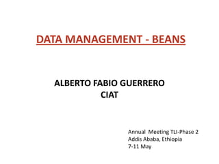 DATA MANAGEMENT - BEANS


  ALBERTO FABIO GUERRERO
            CIAT


                Annual Meeting TLI-Phase 2
                Addis Ababa, Ethiopia
                7-11 May
 