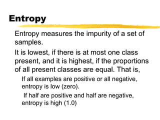 Entropy
Entropy measures the impurity of a set of
samples.
It is lowest, if there is at most one class
present, and it is highest, if the proportions
of all present classes are equal. That is,
If all examples are positive or all negative,
entropy is low (zero).
If half are positive and half are negative,
entropy is high (1.0)
 