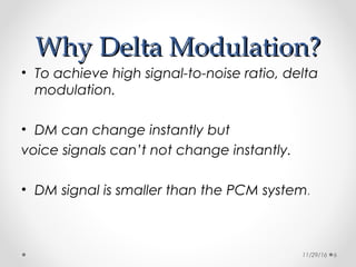 Why Delta Modulation?Why Delta Modulation?
• To achieve high signal-to-noise ratio, delta
modulation.
• DM can change instantly but
voice signals can’t not change instantly.
• DM signal is smaller than the PCM system.
11/29/16 6
 