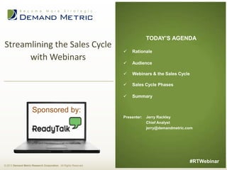 Streamlining the Sales Cycle
with Webinars

TODAY’S AGENDA


Rationale



Audience



Webinars & the Sales Cycle



Sales Cycle Phases



Summary

Sponsored by:
Presenter:

Jerry Rackley
Chief Analyst
jerry@demandmetric.com

#RTWebinar
© 2013 Demand Metric Research Corporation. All Rights Reserved.

 