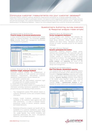 [Continuous customer measurements into your customer database?
Corporate Criterion supports customer satisfaction measurement procedures as on-going unattended studies. This
means that customers are able to participate (random, list-based or event-triggered participation) and evaluate products
and services purchased. This customer experience measurement becomes part of the customer record – within the data
warehousing or the Marketing database – ready to be cross-analyzed against any customer dimension and attribute.
Questionnaire Authoring, survey execution
& Response analysis made simple]
Questionnaire Authoring
Powerful design of structured questionnaires
A large toolset enabling dynamic questionnaire design
based on existing templates. The embedded question
library provides search and management functionality
over thousands of questions.
Usage Scenarios & Business Value
Customer insight, employee feedback
Corporate criterion enables the establishment of
standard procedures for both customer and employee
satisfaction measurement. Well-defined customer
satisfaction questionnaires may be released via
1. Call centers- customer care
2. Corporate web site (web-enabled customers login
and served with the suitable question set)
3. Inside POS using suitable equipment.
A combination of the above results in a on-going flow of
information providing impressive capabilities in several
perspectives as in the following simple scenarios:
­ Top management assess POS network based on
customer satisfaction scores and complaint-related
information.
­ Analysts model Customer satisfaction scores
(available at the customer level) against time and
other dimensions – in order to evaluate internal,
procedures, quality of service, products, policies
and related decisions.
­ Marketing & Business analysts can benefit with the
availability of a customer satisfaction score along
with the typical customer metrics (profitability, credit
risk, usage figures), thus further modeling and
explaining phenomena like churn, non-payment
behaviors, non profitable decisions.
Deployment & Monitoring
Survey management dashboard
A rich graphical user interface that presents the
campaign entity in a unique way: basic attributes,
target group definition, critical ‘events’ along with
statistics and status history. Tabulations and charts
provide an instant, accurate picture for the selected
campaign.
Target Group Design
Dynamic participants list creation
Functionality enabling dynamic ‘target group’
definition and management. The authorized user can
query the integrated customer database and define
complex subsets of customers (satisfying certain
combination of criteria). This target group can be the
basis of one or more surveys. Random sampling,
profile analysis and balancing are some of the
advanced utilities provided for effective target group
design and management.
Analysis & Presentation
Real Time Results, standardized reporting
The analytical part of the system providing analysis
and reporting functionality on the collected responses.
Consists of standard reporting analyzing each single
survey (implementing typical questionnaire response
analysis), dynamic reporting enabling instant filtering
of the results using ‘external’ criteria on customer
demographics, agent information, date/ time or
channel. Cross – Questionnaire analysis is also
feasible for certain cases (such as employee surveys).
www.datamine.gr info@datamine.gr
 