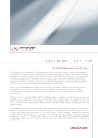 CORPORATE CRITERION
Feedback Management System
The Criterion platform is a modern IT infrastructure which simplifies and empowers customer and employee
survey lifecycle. Offers a new range of possibilities including continuous data flows (towards your marketing
databases) and real-time analysis of the results. Corporate Criterion lets you design complex questionnaires
and define surveys in terms of participants - consumers to be asked, execution resources, planning and
administration. Electronic questionnaires become available to the authorized users, posting the answers
directly to your database systems (data warehouse or marketing database). Data analysis and presentation
is easier than ever through powerful reports performing in real time mode.
Either for customer or employee surveys, the criterion platform stands as a new communication channel,
empowering proper design and smooth execution of scientific, structured questionnaires. Provides
capabilities for impressive data enrichment and information boost - all through your existing analytical
infrastructure.
Criterion answers the needs of systematically collecting customer feedback on products, services and user
experience in general. At the same time, the platform may be used in order to establish an effective
communication channel with your employees, associates or your sales network. Provided a common user
base, criterion can even enable cross-surveys analysis of the results thus adding a new perspective on the
stored data sets.
This wealth of information can significantly enrich your data warehouse enabling definition of satisfaction-
related KPIs and performance scores. Customer along with employee satisfaction scores against time and in
contrast with certain activities, decisions or market changes will definitely generate invaluable information for
a wide range of domain experts and executives. It is the ultimate solution for a truly customer-centric
organization: having the information described above along with typical CRM and Decision Support
infrastructure, superior customer handling processes become a matter of Corporate culture and business
effectiveness.
 