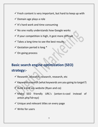 9
 Fresh content is very important, but hard to keep up with
 Domain age plays a role
 It’s hard work and time consuming
 No one really understands how Google works
 If your competition is high, it gest more difficult
 Takes a long time to see the best results
 Gestation period is long *
 On going process
Basic search engine optimization (SEO)
strategy:-
 Research, research, research, research, etc
 Keyword research (what keywords are you going to target?)
 Build a kick ass website (Ryan and co)
 Make SEO friendly URL’s (anton-is-cool instead of
anton.php?id=xyz)
 Unique and relevant titles on every page
 Write for users
 