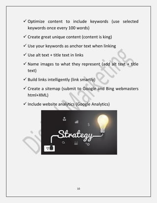 10
 Optimize content to include keywords (use selected
keywords once every 100 words)
 Create great unique content (content is king)
 Use your keywords as anchor text when linking
 Use alt text + title text in links
 Name images to what they represent (add alt text + title
text)
 Build links intelligently (link smartly)
 Create a sitemap (submit to Google and Bing webmasters
html+XML)
 Include website analytics (Google Analytics)
 