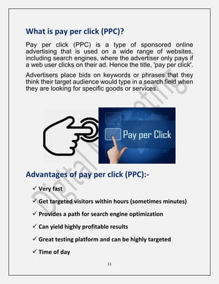 11
What is pay per click (PPC)?
Pay per click (PPC) is a type of sponsored online
advertising that is used on a wide range of websites,
including search engines, where the advertiser only pays if
a web user clicks on their ad. Hence the title, 'pay per click'.
Advertisers place bids on keywords or phrases that they
think their target audience would type in a search field when
they are looking for specific goods or services.
Advantages of pay per click (PPC):-
 Very fast
 Get targeted visitors within hours (sometimes minutes)
 Provides a path for search engine optimization
 Can yield highly profitable results
 Great testing platform and can be highly targeted
 Time of day
 