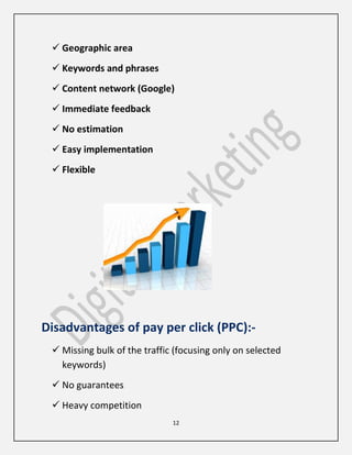 12
 Geographic area
 Keywords and phrases
 Content network (Google)
 Immediate feedback
 No estimation
 Easy implementation
 Flexible
Disadvantages of pay per click (PPC):-
 Missing bulk of the traffic (focusing only on selected
keywords)
 No guarantees
 Heavy competition
 