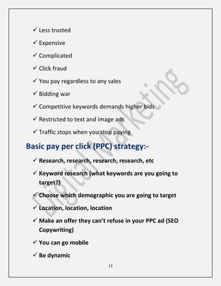 13
 Less trusted
 Expensive
 Complicated
 Click fraud
 You pay regardless to any sales
 Bidding war
 Competitive keywords demands higher bids
 Restricted to text and image ads
 Traffic stops when you stop paying
Basic pay per click (PPC) strategy:-
 Research, research, research, research, etc
 Keyword research (what keywords are you going to
target?)
 Choose which demographic you are going to target
 Location, location, location
 Make an offer they can’t refuse in your PPC ad (SEO
Copywriting)
 You can go mobile
 Be dynamic
 