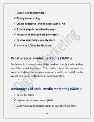 14
 Utilize long tail keywords
 Timing is everything
 Create dedicated landing pages with CTA’s
 A home page is not a landing page
 Research all the keyword generators
 Review your Google quality score
 Has to be 7/10 to be displayed
What is Social media marketing (SMM)?
Social media is a medium and the medium is only a vehicle that
amplifies social behaviour. The medium is an instrument on
communication, like a newspaper or a radio, so social media
would be a social instrument of communication.
Advantages of social media marketing (SMM):-
 Better targeting
 High return on investment (ROI)
 Does not require specialization or vast technical skills
 