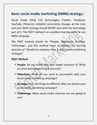 17
Basic social media marketing (SMM) strategy:-
Social media (Web 2.0) technologies (Twitter, Facebook,
YouTube, Pinterest, LinkedIn) consistenly changes all the time
and your SMM strategy should NEVER start with the technology
part of it. The POST method is an excellent starting point for any
SMM campaign.
The POST method stands for “People, Objectives, Strategy,
Technology”, and this method helps to address the burning
question of “should my company have a social media marketing
strategy?”
POST Method
 People: Do you know who your target audience is? What
are their demographics and interests?
 Objectives: What do you want to accomplish with your
social media marketing campaign?
 Strategy: How will things be different after you launch your
social media marketing campaign?
 Technology: What social media channels are you going to
use?
 