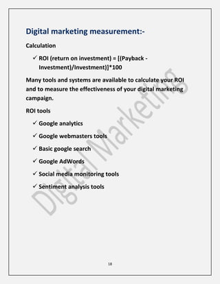 18
Digital marketing measurement:-
Calculation
 ROI (return on investment) = [(Payback -
Investment)/Investment)]*100
Many tools and systems are available to calculate your ROI
and to measure the effectiveness of your digital marketing
campaign.
ROI tools
 Google analytics
 Google webmasters tools
 Basic google search
 Google AdWords
 Social media monitoring tools
 Sentiment analysis tools
 