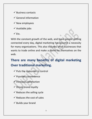 3
 Business contacts
 General information
 New employees
 Available jobs
 Etc.
With the constant growth of the web, and more people getting
connected every day, digital marketing has become a necessity
for many organizations. This also includes small businesses that
wants to trade online and make a name for themselves on the
web.
There are many benefits of digital marketing
Over traditional marketing.
 Puts the consumer in control
 Provides convenience
 Increases satisfaction
 Drives brand loyalty
 Reduces the selling cycle
 Reduces the cost of sales
 Builds your brand
 