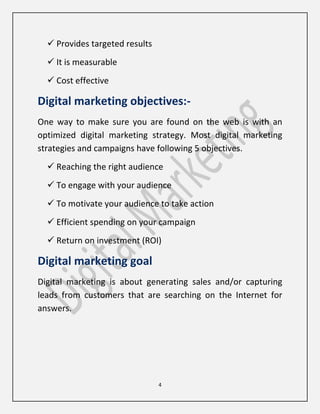4
 Provides targeted results
 It is measurable
 Cost effective
Digital marketing objectives:-
One way to make sure you are found on the web is with an
optimized digital marketing strategy. Most digital marketing
strategies and campaigns have following 5 objectives.
 Reaching the right audience
 To engage with your audience
 To motivate your audience to take action
 Efficient spending on your campaign
 Return on investment (ROI)
Digital marketing goal
Digital marketing is about generating sales and/or capturing
leads from customers that are searching on the Internet for
answers.
 