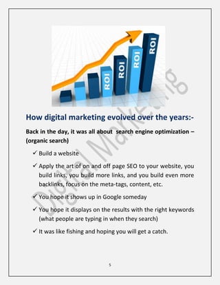 5
How digital marketing evolved over the years:-
Back in the day, it was all about search engine optimization –
(organic search)
 Build a website
 Apply the art of on and off page SEO to your website, you
build links, you build more links, and you build even more
backlinks, focus on the meta-tags, content, etc.
 You hope it shows up in Google someday
 You hope it displays on the results with the right keywords
(what people are typing in when they search)
 It was like fishing and hoping you will get a catch.
 