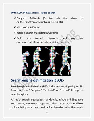 6
With SEO, PPC was born – (paid search)
 Google’s AdWords (3 line ads that show up
on the right/top of search engine results)
 Microsoft’s AdCenter
 Yahoo’s search marketing (Overture)
 Build ads around keywords and pay for
everyone that clicks the ad and visits your site.
Search engine optimization (SEO):-
Search engine optimization (SEO) is the process of getting traffic
from the “free,” “organic,” “editorial” or “natural” listings on
search engines.
All major search engines such as Google, Yahoo and Bing have
such results, where web pages and other content such as videos
or local listings are shown and ranked based on what the search
 