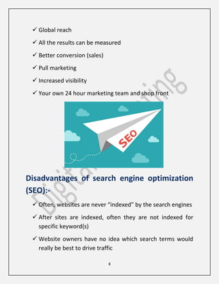 8
 Global reach
 All the results can be measured
 Better conversion (sales)
 Pull marketing
 Increased visibility
 Your own 24 hour marketing team and shop front
Disadvantages of search engine optimization
(SEO):-
 Often, websites are never “indexed” by the search engines
 After sites are indexed, often they are not indexed for
specific keyword(s)
 Website owners have no idea which search terms would
really be best to drive traffic
 