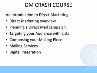DM CRASH COURSE
An Introduction to Direct Marketing:
• Direct Marketing overview
• Planning a Direct Mail campaign
• Targeting your Audience with Lists
• Composing your Mailing Piece
• Mailing Services
• Digital Integration
 