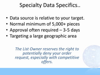 Specialty Data Specifics..
• Data source is relative to your target.
• Normal minimum of 5,000+ pieces
• Approval often required – 3-5 days
• Targeting a large geographic area
The List Owner reserves the right to
potentially deny your order
request, especially with competitive
offers.
 