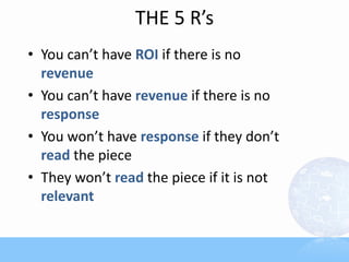 THE 5 R’s
• You can’t have ROI if there is no
revenue
• You can’t have revenue if there is no
response
• You won’t have response if they don’t
read the piece
• They won’t read the piece if it is not
relevant
 