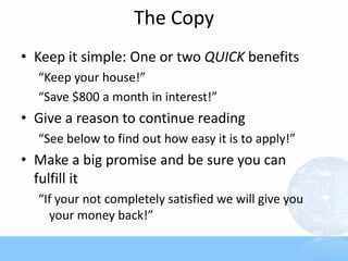 The Copy
• Keep it simple: One or two QUICK benefits
“Keep your house!”
“Save $800 a month in interest!”
• Give a reason to continue reading
“See below to find out how easy it is to apply!”
• Make a big promise and be sure you can
fulfill it
“If your not completely satisfied we will give you
your money back!”
 