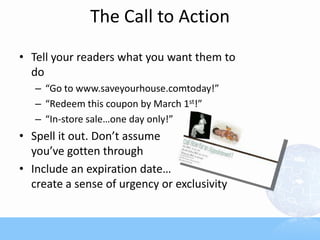The Call to Action
• Tell your readers what you want them to
do
– “Go to www.saveyourhouse.comtoday!”
– “Redeem this coupon by March 1st!”
– “In-store sale…one day only!”
• Spell it out. Don’t assume
you’ve gotten through
• Include an expiration date…
create a sense of urgency or exclusivity
 