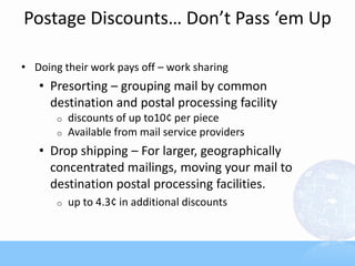 Postage Discounts… Don’t Pass ‘em Up
• Doing their work pays off – work sharing
• Presorting – grouping mail by common
destination and postal processing facility
o discounts of up to10¢ per piece
o Available from mail service providers
• Drop shipping – For larger, geographically
concentrated mailings, moving your mail to
destination postal processing facilities.
o up to 4.3¢ in additional discounts
 