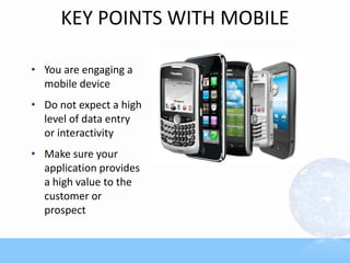 KEY POINTS WITH MOBILE
• You are engaging a
mobile device
• Do not expect a high
level of data entry
or interactivity
• Make sure your
application provides
a high value to the
customer or
prospect
 