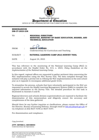 Republic of the Philippines
Department of Education
OFFICE OF THE UNDERSECRETARY FOR CURRICULUM AND TEACHING
Office of the Undersecretary for Curriculum and Teaching
Department of Education, Central Office, Meralco Avenue, Pasig City
Tel. No.: +632-8633-7702/8687-4146; Fax: +632
Email.: ouct@deped.gov.ph
MEMORANDUM
DM-CT-2023-238
TO : REGIONAL DIRECTORS
MINISTER, MINISTRY OF BASIC EDUCATION, HIGHER, AND
TECHNICAL EDUCATION
FROM : GINA O. GONONG
Undersecretary for Curriculum and Teaching
SUBJECT : NATIONAL LEARNING CAMP (NLC) SURVEY TOOL
DATE : August 24, 2023
This has reference to the monitoring of the National Learning Camp (NLC) in
accordance with the DepEd Order No. 014, s. 2023, Policy Guidelines on the
Implementation of the National Learning Camp.
In this regard, regional offices are requested to gather pertinent data concerning the
NLC implementation using the NLC Survey Tool. The data compiled through this
initiative will play a pivotal role in refining the NLC implementation in the next school
year as it expands to encompass additional grade levels.
To streamline the process, schools that have voluntarily participated in the NLC are
requested to access the DepEd Learning Management System (LMS) to complete the
required information in the Survey Tool. The detailed procedure for this task is
illustrated in Annexes A and B.
Regional directors and schools division superintendents are enjoined to facilitate the
dissemination of this memorandum and diligently ensure the accuracy and
completeness of the data gathered.
Should there be any further inquiries or clarifications, please contact the Office of
the Director, Bureau of Learning Delivery, through email at bld.od.@deped.gov.ph or
via telephone at (02) 8637-4346 or 8637-4347.
For dissemination and compliance.
Copy furnished:
ATTY. REVSEE A. ESCOBEDO
Undersecretary for Operations
 
