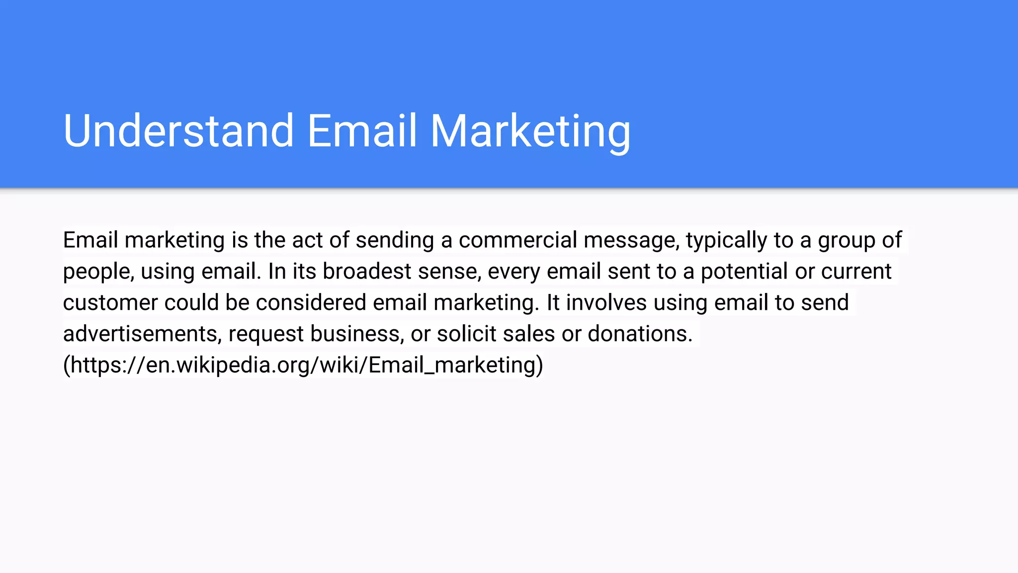 Understand Email Marketing
Email marketing is the act of sending a commercial message, typically to a group of
people, using email. In its broadest sense, every email sent to a potential or current
customer could be considered email marketing. It involves using email to send
advertisements, request business, or solicit sales or donations.
(https://en.wikipedia.org/wiki/Email_marketing)
 