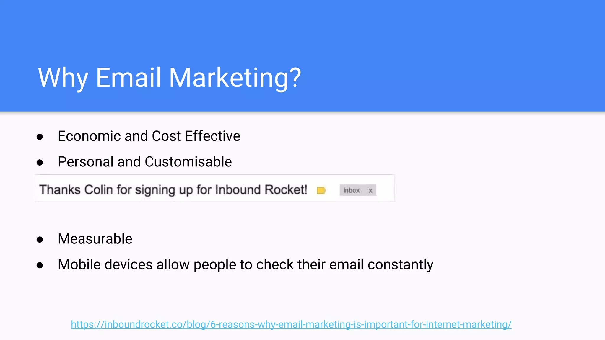 Why Email Marketing?
● Economic and Cost Effective
● Personal and Customisable
● Measurable
● Mobile devices allow people to check their email constantly
https://inboundrocket.co/blog/6-reasons-why-email-marketing-is-important-for-internet-marketing/
 