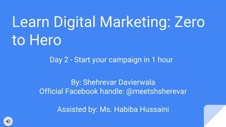 Learn Digital Marketing: Zero
to Hero
Day 2 - Start your campaign in 1 hour
By: Shehrevar Davierwala
Official Facebook handle: @meetshsherevar
Assisted by: Ms. Habiba Hussaini
 