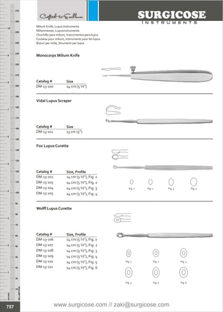 INCHES
1
2
3
4
5
6
7
8
9
10
250
240
230
220
210
200
190
180
170
160
150
140
130
120
110
100
90
80
70
60
50
40
30
20
10
MILLIMETERS
260
270
Milium Knife, Lupus Instruments
Chuchillo para milium, Instrumentos para lupus
Couteau pour milium, Instruments pour les lupus
Bisturi per milie, Strumenti per lupus
Milienmesser, Lupusinstrumente
Catalog #
DM-13-100 14 cm (5 ½”)
Monocorps Milium Knife
Size
Catalog #
DM-13-101 13 cm (5”)
Vidal Lupus Scraper
Size
14 cm (5 ½”), Fig. 1
14 cm (5 ½”), Fig. 2
14 cm (5 ½”), Fig. 3
14 cm (5 ½”), Fig. 4
Catalog #
DM-13-102
DM-13-103
DM-13-104
DM-13-105
Fox Lupus Curette
Size, Profile
Catalog #
DM-13-106
DM-13-107
DM-13-108
DM-13-109
DM-13-110
DM-13-111
14 cm (5 ½”), Fig. 1
14 cm (5 ½”), Fig. 2
14 cm (5 ½”), Fig. 3
14 cm (5 ½”), Fig. 4
14 cm (5 ½”), Fig. 5
14 cm (5 ½”), Fig. 6
Wolff Lupus Curette
Size, Profile
Fig. 1 Fig. 2 Fig. 3
Fig. 4 Fig. 5 Fig. 6
Fig. 1 Fig. 2 Fig. 3 Fig. 4
757 www.surgicose.com // zaki@surgicose.com
 