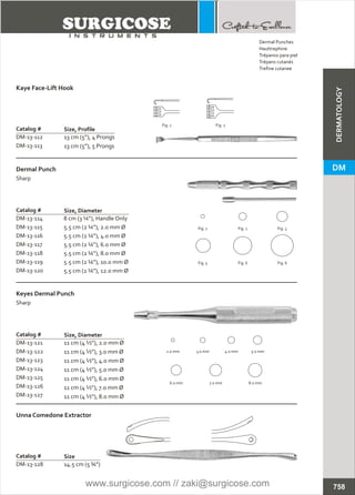 Dermal Punches
Trépanos para piel
Trépans cutanés
Trefine cutanee
Hauttrephine
Catalog #
DM-13-112
DM-13-113
13 cm (5”), 4 Prongs
13 cm (5”), 5 Prongs
Kaye Face-Lift Hook
Size, Profile
Catalog #
DM-13-114
DM-13-115
DM-13-116
DM-13-117
DM-13-118
DM-13-119
DM-13-120
8 cm (3 ¼”), Handle Only
5.5 cm (2 ¼”), 2.0 mm Ø
5.5 cm (2 ¼”), 4.0 mm Ø
5.5 cm (2 ¼”), 6.0 mm Ø
5.5 cm (2 ¼”), 8.0 mm Ø
5.5 cm (2 ¼”), 10.0 mm Ø
5.5 cm (2 ¼”), 12.0 mm Ø
Dermal Punch
Sharp
Size, Diameter
Catalog #
DM-13-121
DM-13-122
DM-13-123
DM-13-124
DM-13-125
DM-13-126
DM-13-127
11 cm (4 ½”), 2.0 mm Ø
11 cm (4 ½”), 3.0 mm Ø
11 cm (4 ½”), 4.0 mm Ø
11 cm (4 ½”), 5.0 mm Ø
11 cm (4 ½”), 6.0 mm Ø
11 cm (4 ½”), 7.0 mm Ø
11 cm (4 ½”), 8.0 mm Ø
Keyes Dermal Punch
Sharp
Size, Diameter
Catalog #
DM-13-128 14.5 cm (5 ¾”)
Unna Comedone Extractor
Size
Fig. 1 Fig. 2
Fig. 1 Fig. 2 Fig. 3
Fig. 5 Fig. 6 Fig. 6
2.0 mm 3.0 mm 4.0 mm 5.0 mm
6.0 mm 7.0 mm 8.0 mm
758
DM
DERMATOLOGY
www.surgicose.com // zaki@surgicose.com
 