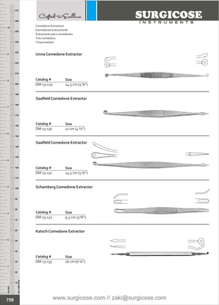 INCHES
1
2
3
4
5
6
7
8
9
10
250
240
230
220
210
200
190
180
170
160
150
140
130
120
110
100
90
80
70
60
50
40
30
20
10
MILLIMETERS
260
270
Comedone Extractors
Extractores para comedones
Tire-comédons
Tiracomedoni
Komedoneninstrumente
Catalog #
DM-13-129 14.5 cm (5 ¾”)
Unna Comedone Extractor
Size
Catalog #
DM-13-130 11 cm (4 ½”)
Saalfeld Comedone Extractor
Size
14.5 cm (5 ¾”)
Catalog #
DM-13-131
Saalfeld Comedone Extractor
Size
Catalog #
DM-13-132 9.5 cm (3 ¾”)
Schamberg Comedone Extractor
Size
Catalog #
DM-13-133 16 cm (6 ¼”)
Katsch Comedone Extractor
Size
759 www.surgicose.com // zaki@surgicose.com
 