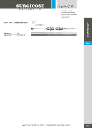 Catalog #
DM-13-134 11.5 cm (4 ½”)
Unna-Vidal Comedone Extractor
Size
Comedone Extractors
Extractores para comedones
Tire-comédons
Tiracomedoni
Komedoneninstrumente
760
DM
DERMATOLOGY
www.surgicose.com // zaki@surgicose.com
 