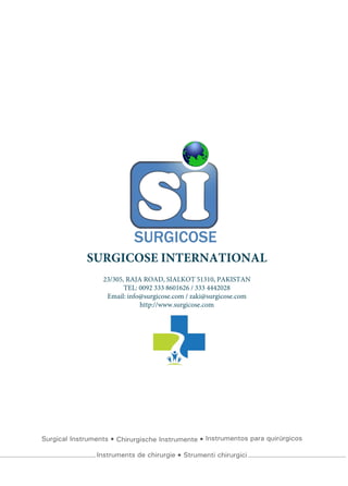 Surgical Instruments Chirurgische Instrumente Instrumentos para quirúrgicos
Instruments de chirurgie Strumenti chirurgici
SURGICOSE INTERNATIONAL
23/305, RAJA ROAD, SIALKOT 51310, PAKISTAN
TEL: 0092 333 8601626 / 333 4442028
Email: info@surgicose.com / zaki@surgicose.com
http://www.surgicose.com
 