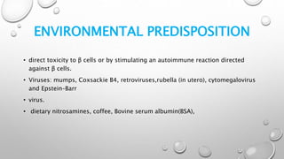 ENVIRONMENTAL PREDISPOSITION
• direct toxicity to β cells or by stimulating an autoimmune reaction directed
against β cells.
• Viruses: mumps, Coxsackie B4, retroviruses,rubella (in utero), cytomegalovirus
and Epstein–Barr
• virus.
• dietary nitrosamines, coffee, Bovine serum albumin(BSA),
 