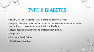 TYPE 2 DIABETES
• initially, insulin resistance leads to elevated insulin secretion
• the pancreatic β cells are unable to sustain the increased demand for insulin
and a slowly progressive insulin deficiency develops.
• ‘insulin resistance syndrome’ or ‘metabolic syndrome’,:
• ‘adipokines’:
• Pancreatic β-cell failure
• Genetic predisposition
 