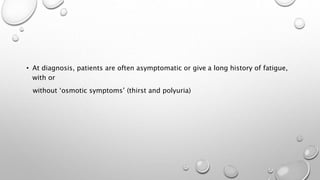 • At diagnosis, patients are often asymptomatic or give a long history of fatigue,
with or
without ‘osmotic symptoms’ (thirst and polyuria)
 