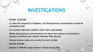 INVESTIGATIONS
• BLOOD GLUCOSE:
• to make the diagnosis of diabetes, the blood glucose concentration should be
estimated using
• an accurate laboratory method rather than a glucometer
• Whole blood glucose concentrations are lower than plasma concentrations
because red blood cells contain relatively little glucose
• Venous plasma values are usually the most reliable
• BLOOD KETONE:
• detects β-OHB the major ketone in blood during DKA
 