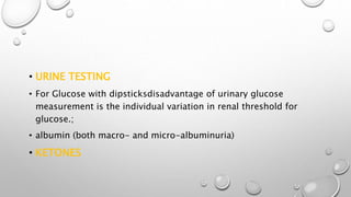 • URINE TESTING
• For Glucose with dipsticksdisadvantage of urinary glucose
measurement is the individual variation in renal threshold for
glucose.;
• albumin (both macro- and micro-albuminuria)
• KETONES
 