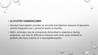 • GLYCATED HAEMOGLOBIN
• Glycated haemoglobin provides an accurate and objective measure of glycaemic
control integrated over a period of weeks to months.
• HbA1c estimates may be erroneously diminished in anaemia or during
pregnancy, and may be difficult to interpret with some assay methods in
patients who have uraemia or a haemoglobinopathy.
 