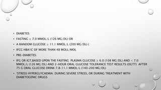 • DIABETES
• FASTING ≥ 7.0 MMOL/L (126 MG/DL) OR
• A RANDOM GLUCOSE ≥ 11.1 MMOL/L (200 MG/DL) (
• IFCC HBA1C OF MORE THAN 48 MOLL/MOL
• PRE-DIABETES:
• IFG OR IGT,BASED UPON THE FASTING PLASMA GLUCOSE ≥ 6.0 (108 MG/DL) AND < 7.0
MMOL/L (126 MG/DL) AND 2-HOUR ORAL GLUCOSE TOLERANCE TEST RESULTS (OGTT) AFTER
75 G ORAL GLUCOSE DRINK 7.8–11.1 MMOL/L (140–200 MG/DL)
• ‘STRESS HYPERGLYCAEMIA: DURING SEVERE STRESS, OR DURING TREATMENT WITH
DIABETOGENIC DRUGS
 