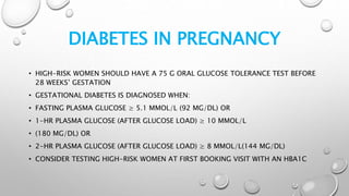 DIABETES IN PREGNANCY
• HIGH-RISK WOMEN SHOULD HAVE A 75 G ORAL GLUCOSE TOLERANCE TEST BEFORE
28 WEEKS’ GESTATION
• GESTATIONAL DIABETES IS DIAGNOSED WHEN:
• FASTING PLASMA GLUCOSE ≥ 5.1 MMOL/L (92 MG/DL) OR
• 1-HR PLASMA GLUCOSE (AFTER GLUCOSE LOAD) ≥ 10 MMOL/L
• (180 MG/DL) OR
• 2-HR PLASMA GLUCOSE (AFTER GLUCOSE LOAD) ≥ 8 MMOL/L(144 MG/DL)
• CONSIDER TESTING HIGH-RISK WOMEN AT FIRST BOOKING VISIT WITH AN HBA1C
 