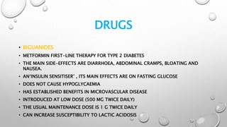 DRUGS
• BIGUANIDES
• METFORMIN FIRST-LINE THERAPY FOR TYPE 2 DIABETES
• THE MAIN SIDE-EFFECTS ARE DIARRHOEA, ABDOMINAL CRAMPS, BLOATING AND
NAUSEA.
• AN‘INSULIN SENSITISER’ , ITS MAIN EFFECTS ARE ON FASTING GLUCOSE
• DOES NOT CAUSE HYPOGLYCAEMIA
• HAS ESTABLISHED BENEFITS IN MICROVASCULAR DISEASE
• INTRODUCED AT LOW DOSE (500 MG TWICE DAILY)
• THE USUAL MAINTENANCE DOSE IS 1 G TWICE DAILY
• CAN INCREASE SUSCEPTIBILITY TO LACTIC ACIDOSIS
 